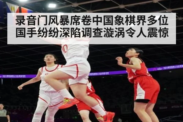 录音门风暴席卷中国象棋界多位国手纷纷深陷调查漩涡令人震惊